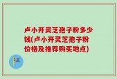 卢小开灵芝孢子粉多少钱(卢小开灵芝孢子粉价格及推荐购买地点)