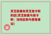 灵芝胶囊和灵芝孢子粉的区(灵芝胶囊与孢子粉：功效区别与使用建议)
