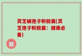 灵芝破孢子粉胶囊(灵芝孢子粉胶囊：健康必备)