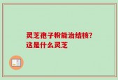 灵芝孢子粉能治结核？这是什么灵芝