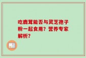 吃鹿茸能否与灵芝孢子粉一起食用？营养专家解析？