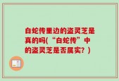 白蛇传里边的盗灵芝是真的吗(“白蛇传”中的盗灵芝是否属实？)