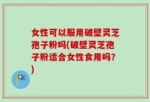 女性可以服用破壁灵芝孢子粉吗(破壁灵芝孢子粉适合女性食用吗？)