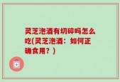 灵芝泡酒有切碎吗怎么吃(灵芝泡酒：如何正确食用？)