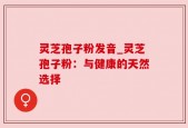 灵芝孢子粉发音_灵芝孢子粉：与健康的天然选择