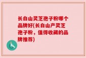 长白山灵芝孢子粉哪个品牌好(长白山产灵芝孢子粉，值得收藏的品牌推荐)