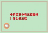 中药灵芝中有三萜酸吗？什么是三萜