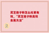 灵芝孢子粉怎么吃更有效_“灵芝孢子粉高效食用方法”
