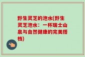 野生灵芝的泡水(野生灵芝泡水：一杯瑞士山泉与自然健康的完美搭档)
