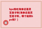 hpv阳吃海参还是灵芝孢子粉(海参还是灵芝孢子粉，哪个能防hpv阳？)