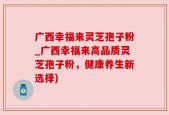 广西幸福来灵芝孢子粉_广西幸福来高品质灵芝孢子粉，健康养生新选择)