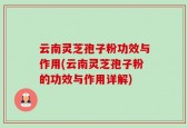 云南灵芝孢子粉功效与作用(云南灵芝孢子粉的功效与作用详解)