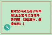金水宝与灵芝孢子粉同服(金水宝与灵芝孢子粉同服，双倍滋补，健康无忧！)