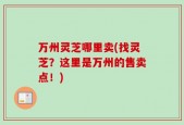 万州灵芝哪里卖(找灵芝？这里是万州的售卖点！)