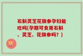 石斛灵芝花旗参孕妇能吃吗(孕期可食用石斛、灵芝、花旗参吗？)