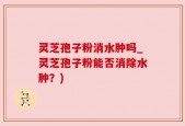 灵芝孢子粉消水肿吗_灵芝孢子粉能否消除水肿？)