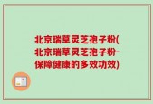 北京瑞草灵芝孢子粉(北京瑞草灵芝孢子粉-保障健康的多效功效)