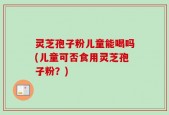 灵芝孢子粉儿童能喝吗(儿童可否食用灵芝孢子粉？)