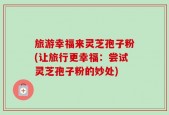 旅游幸福来灵芝孢子粉(让旅行更幸福：尝试灵芝孢子粉的妙处)
