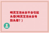喝灵芝泡水会不会引起头昏(喝灵芝泡水会导致头晕？)