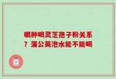 眼肿喝灵芝孢子粉关系？蒲公英泡水能不能喝