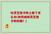 吃灵芝孢子粉上瘾了怎么办(如何戒掉灵芝孢子粉的瘾？)