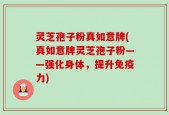 灵芝孢子粉真如意牌(真如意牌灵芝孢子粉——强化身体，提升免疫力)