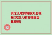 灵芝儿歌剪辑版大全视频(灵芝儿歌剪辑版合集视频)