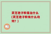 灵芝孢子粉是治什么 (灵芝孢子粉有什么功效？)