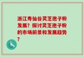 浙江寿仙谷灵芝孢子粉发展？探讨灵芝孢子粉的市场前景和发展趋势？