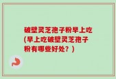 破壁灵芝孢子粉早上吃(早上吃破壁灵芝孢子粉有哪些好处？)