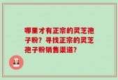 哪里才有正宗的灵芝孢子粉？寻找正宗的灵芝孢子粉销售渠道？