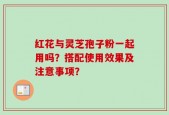 红花与灵芝孢子粉一起用吗？搭配使用效果及注意事项？