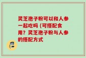 灵芝孢子粉可以和人参一起吃吗 (可搭配食用？灵芝孢子粉与人参的搭配方式
