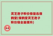 灵芝孢子粉价格皆选保鹤堂(保鹤堂灵芝孢子粉价格全面提升)