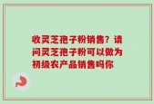 收灵芝孢子粉销售？请问灵芝孢子粉可以做为初级农产品销售吗你
