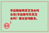 孕后期能喝灵芝泡水吗女性(孕后期可饮灵芝水吗？建议咨询医生。)