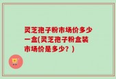灵芝孢子粉市场价多少一盒(灵芝孢子粉盒装市场价是多少？)