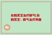 白鹤灵芝治疗脚气(白鹤灵芝：脚气治疗利器