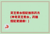 灵芝煮水搭配推荐药方(神奇灵芝煮水，药膳搭配更健康！)