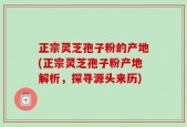正宗灵芝孢子粉的产地(正宗灵芝孢子粉产地解析，探寻源头来历)