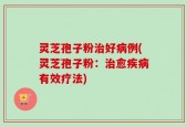 灵芝孢子粉治好病例(灵芝孢子粉：治愈疾病有效疗法)