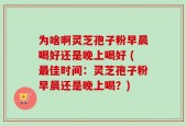 为啥啊灵芝孢子粉早晨喝好还是晚上喝好 (最佳时间：灵芝孢子粉早晨还是晚上喝？)