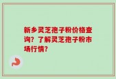 新乡灵芝孢子粉价格查询？了解灵芝孢子粉市场行情？