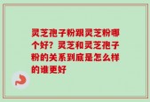灵芝孢子粉跟灵芝粉哪个好？灵芝和灵芝孢子粉的关系到底是怎么样的谁更好