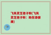 飞凤灵芝孢子粉(飞凤灵芝孢子粉：助你添健康)