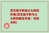 灵芝孢子粉加三七粉的作用(灵芝孢子粉与三七粉的联合作用：功效分析)