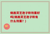 杨雨灵芝孢子粉效果好吗(杨雨灵芝孢子粉有什么效果？)