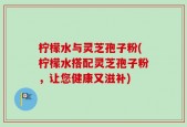 柠檬水与灵芝孢子粉(柠檬水搭配灵芝孢子粉，让您健康又滋补)