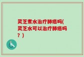 灵芝煮水治疗肺癌吗(灵芝水可以治疗肺癌吗？)